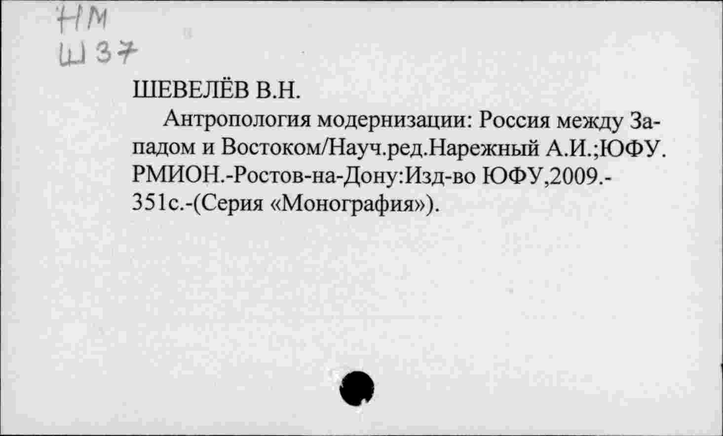 ﻿ун
ьж
ШЕВЕЛЁВ В.Н.
Антропология модернизации: Россия между Западом и Востоком/Науч.ред.Нарежный А.И.;ЮФУ. РМИОН.-Ростов-на-Дону:Изд-во ЮФУ,2009.-351с.-(Серия «Монография»).